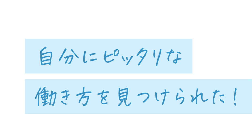 自分にピッタリな働き方を見つけられた!